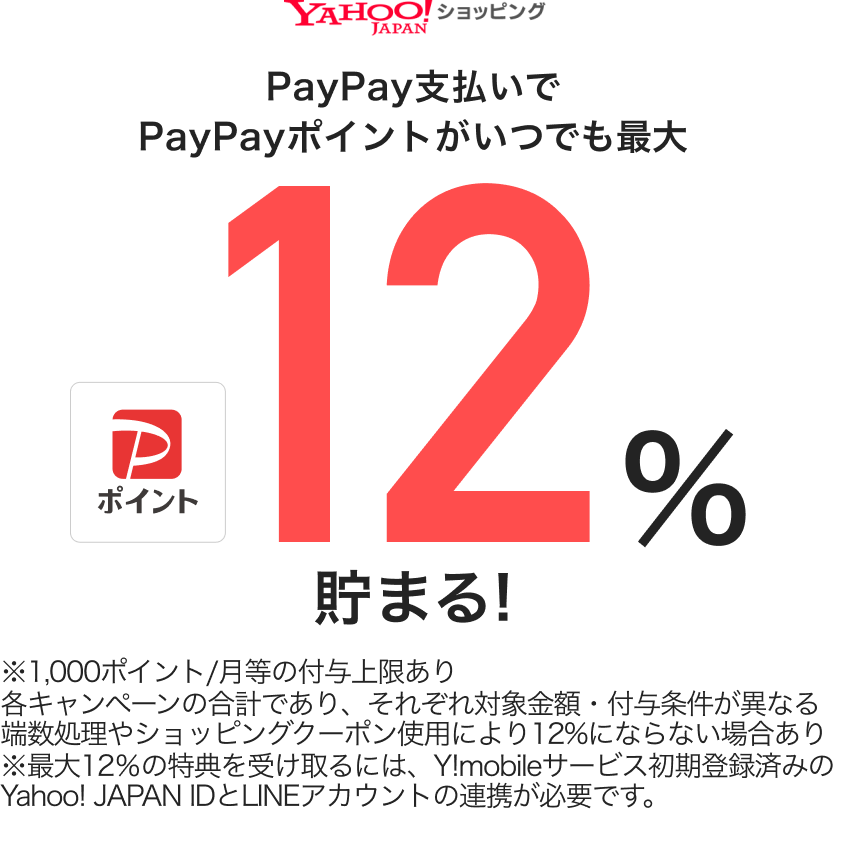 Yahoo!ショッピングで対象金額の12％貯まる※1,000ポイント/月等の付与上限あり各キャンペーンの合計であり、それぞれ対象金額・付与条件が異なる端数処理やショッピングクーポン使用により12%にならない場合あり※最大12％の特典を受け取るには、Y!mobileサービス初期登録済みのYahoo! JAPAN IDとLINEアカウントの連携が必要です。