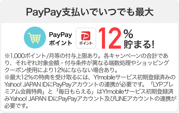 Yahoo!ショッピングのお買い物でPayPay支払いするといつでも最大PayPayポイント12%貯まる!※1,000ポイント/月等の付与上限あり。各キャンペーンの合計であり、それぞれ対象金額・付与条件が異なる端数処理やショッピングクーポン使用により12%にならない場合あり。※最大12％の特典を受け取るには、Y!mobileサービス初期登録済みのYahoo! JAPAN IDにPayPayアカウントの連携が必要です。「LYPプレミアム会員特典」と「毎日もらえる」はY!mobileサービス初期登録済みYahoo! JAPAN IDにPayPayアカウント及びLINEアカウントの連携が必要です。